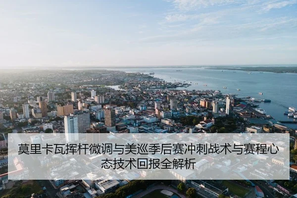 莫里卡瓦挥杆微调与美巡季后赛冲刺战术与赛程心态技术回报全解析