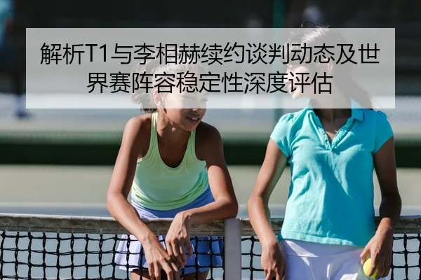 解析T1与李相赫续约谈判动态及世界赛阵容稳定性深度评估