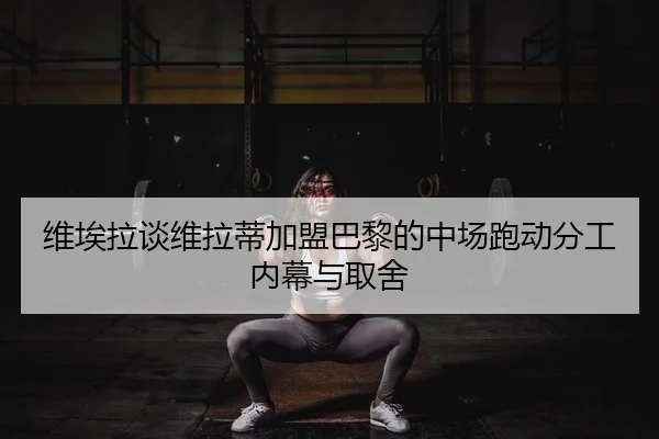 维埃拉谈维拉蒂加盟巴黎的中场跑动分工内幕与取舍